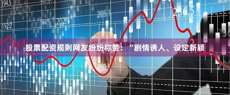 股票配资规则网友纷纷称赞：“剧情诱人、设定新颖