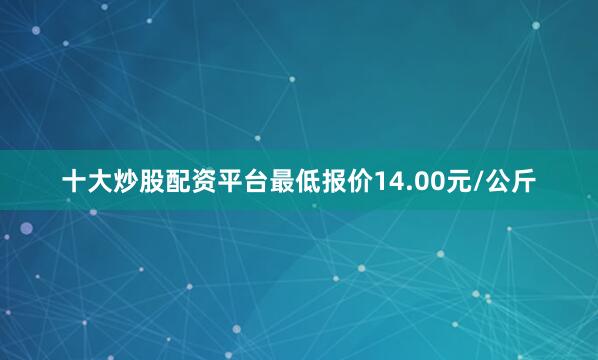 十大炒股配资平台最低报价14.00元/公斤