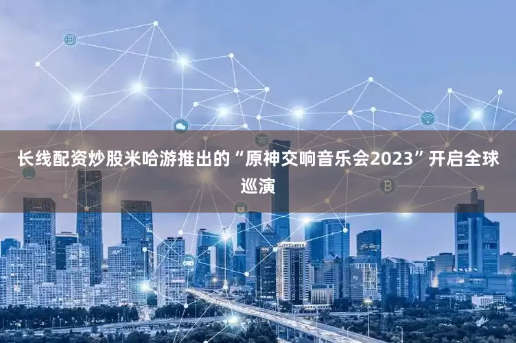 长线配资炒股米哈游推出的“原神交响音乐会2023”开启全球巡演