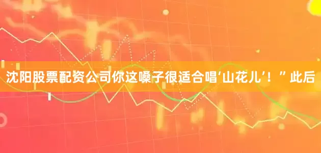 沈阳股票配资公司你这嗓子很适合唱‘山花儿’！”此后