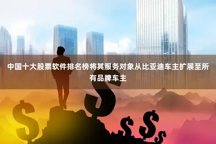 中国十大股票软件排名榜将其服务对象从比亚迪车主扩展至所有品牌车主
