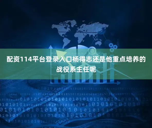 配资114平台登录入口杨得志还是他重点培养的战役系主任呢