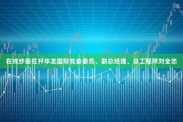 在线炒股杠杆华龙国际党委委员、副总经理、总工程师刘全忠